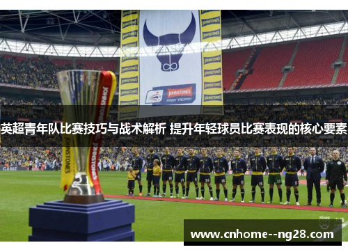 英超青年队比赛技巧与战术解析 提升年轻球员比赛表现的核心要素