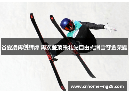 谷爱凌再创辉煌 再次登顶崇礼站自由式滑雪夺金荣耀