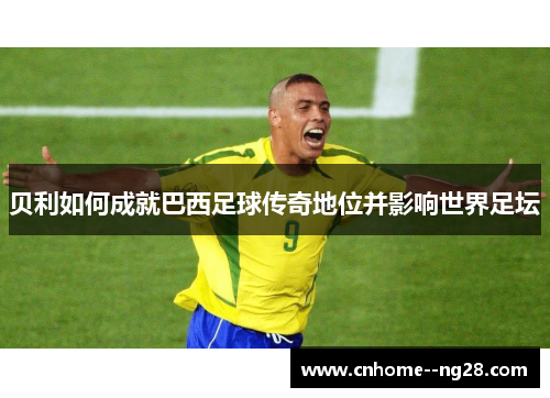 贝利如何成就巴西足球传奇地位并影响世界足坛