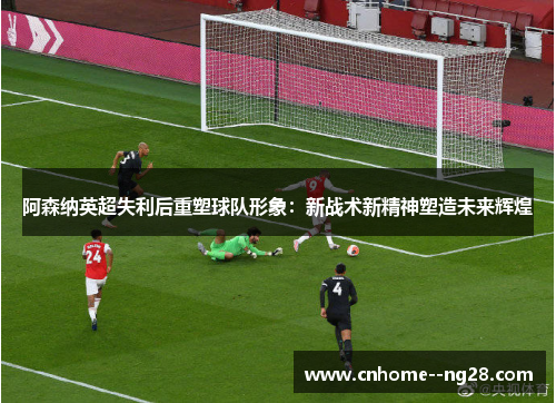 阿森纳英超失利后重塑球队形象：新战术新精神塑造未来辉煌