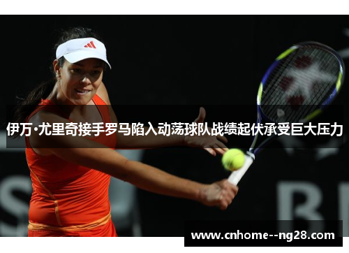 伊万·尤里奇接手罗马陷入动荡球队战绩起伏承受巨大压力