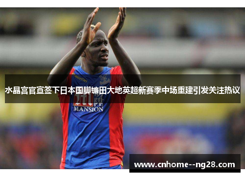 水晶宫官宣签下日本国脚镰田大地英超新赛季中场重建引发关注热议